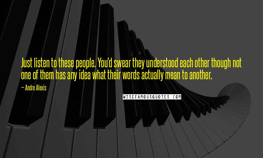 Andre Alexis Quotes: Just listen to these people. You'd swear they understood each other though not one of them has any idea what their words actually mean to another.