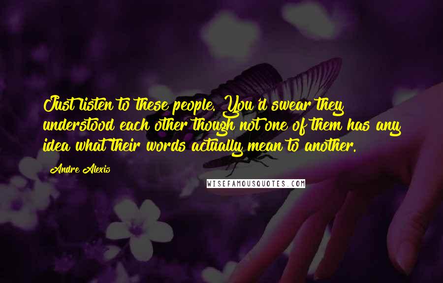 Andre Alexis Quotes: Just listen to these people. You'd swear they understood each other though not one of them has any idea what their words actually mean to another.
