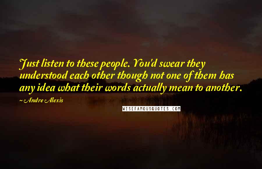 Andre Alexis Quotes: Just listen to these people. You'd swear they understood each other though not one of them has any idea what their words actually mean to another.