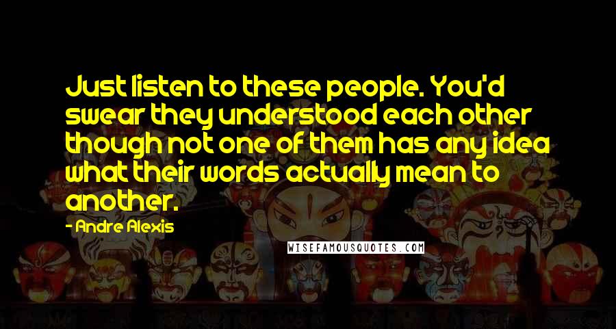 Andre Alexis Quotes: Just listen to these people. You'd swear they understood each other though not one of them has any idea what their words actually mean to another.