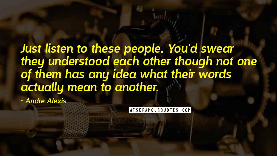 Andre Alexis Quotes: Just listen to these people. You'd swear they understood each other though not one of them has any idea what their words actually mean to another.