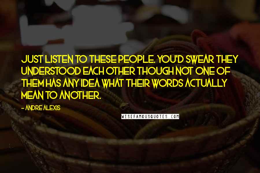 Andre Alexis Quotes: Just listen to these people. You'd swear they understood each other though not one of them has any idea what their words actually mean to another.