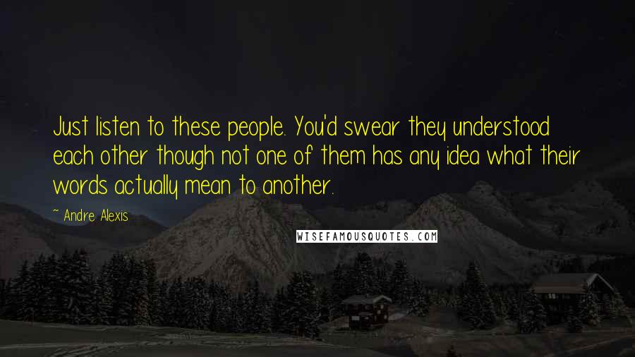 Andre Alexis Quotes: Just listen to these people. You'd swear they understood each other though not one of them has any idea what their words actually mean to another.