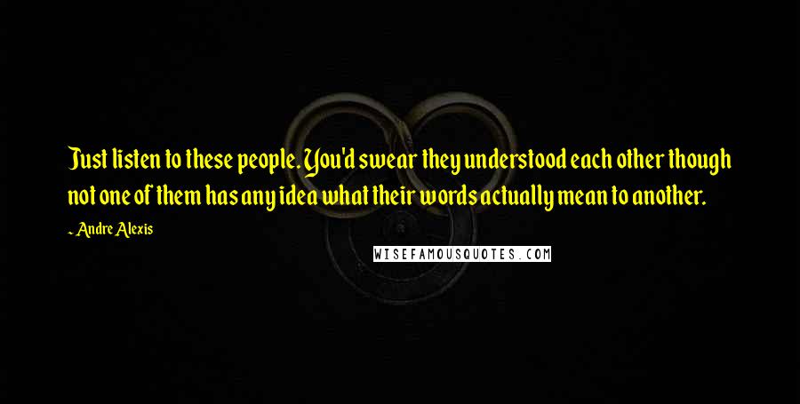 Andre Alexis Quotes: Just listen to these people. You'd swear they understood each other though not one of them has any idea what their words actually mean to another.