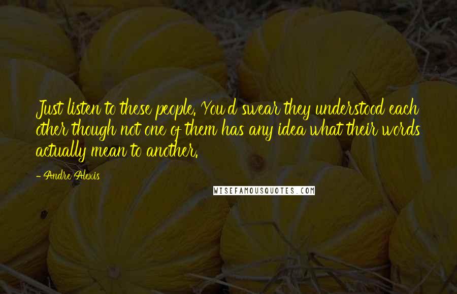 Andre Alexis Quotes: Just listen to these people. You'd swear they understood each other though not one of them has any idea what their words actually mean to another.