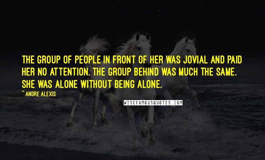 Andre Alexis Quotes: The group of people in front of her was jovial and paid her no attention. The group behind was much the same. She was alone without being alone.