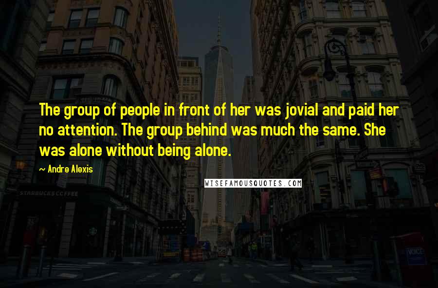 Andre Alexis Quotes: The group of people in front of her was jovial and paid her no attention. The group behind was much the same. She was alone without being alone.