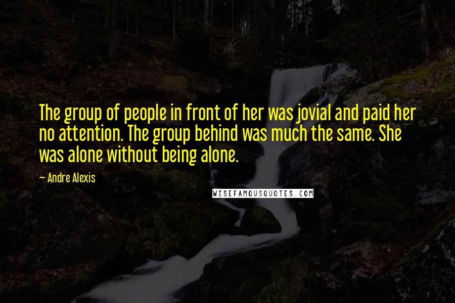 Andre Alexis Quotes: The group of people in front of her was jovial and paid her no attention. The group behind was much the same. She was alone without being alone.