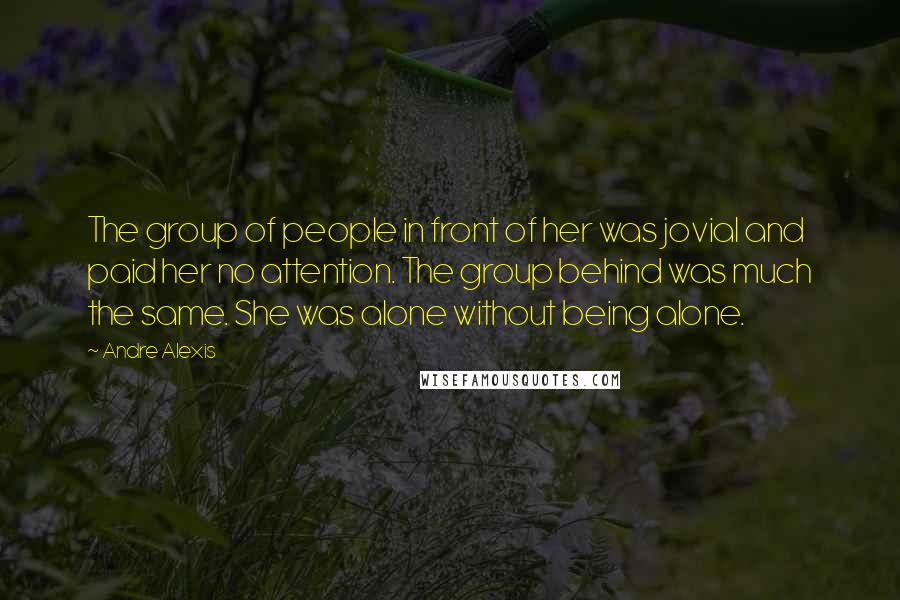 Andre Alexis Quotes: The group of people in front of her was jovial and paid her no attention. The group behind was much the same. She was alone without being alone.