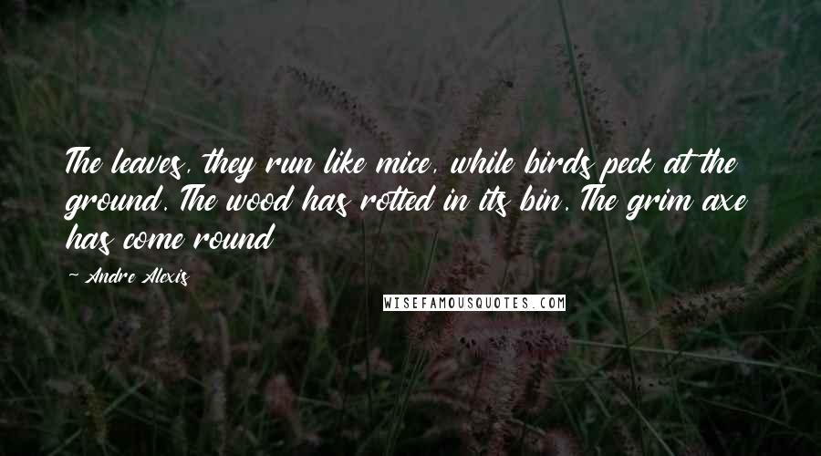 Andre Alexis Quotes: The leaves, they run like mice, while birds peck at the ground. The wood has rotted in its bin. The grim axe has come round