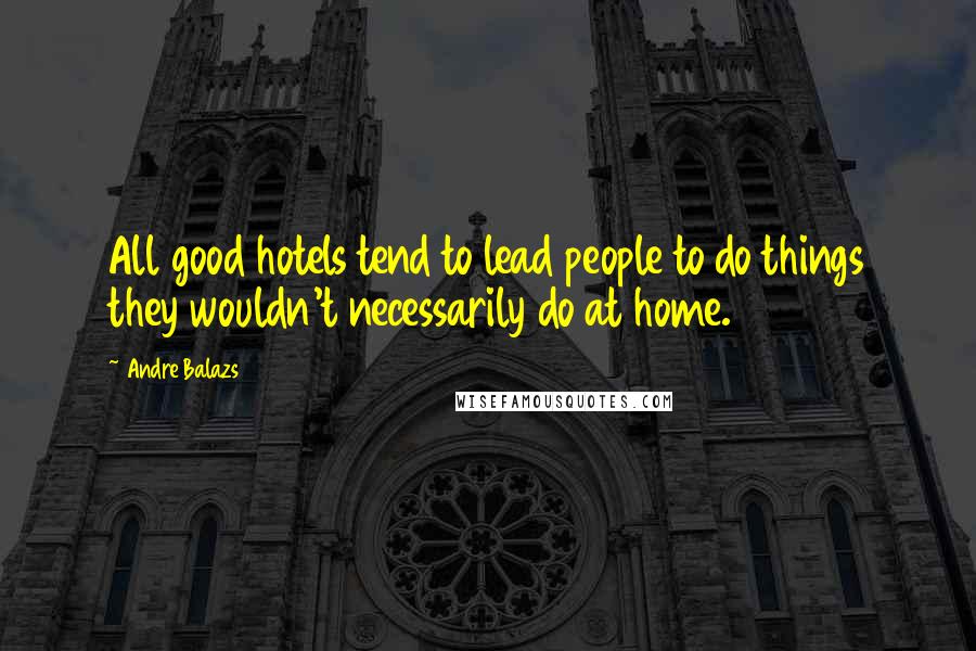 Andre Balazs Quotes: All good hotels tend to lead people to do things they wouldn't necessarily do at home.