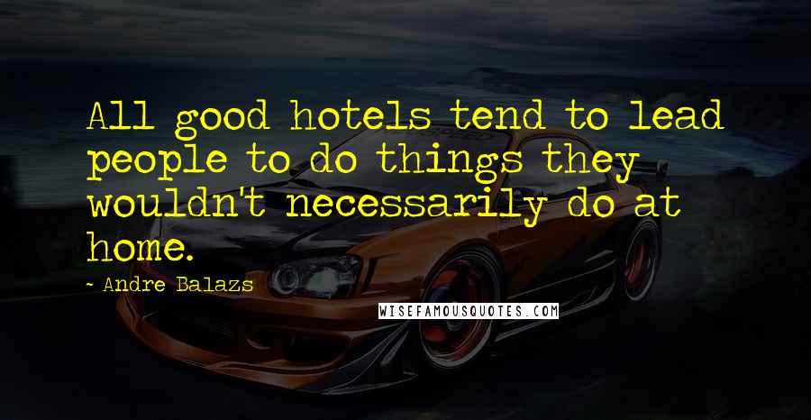 Andre Balazs Quotes: All good hotels tend to lead people to do things they wouldn't necessarily do at home.