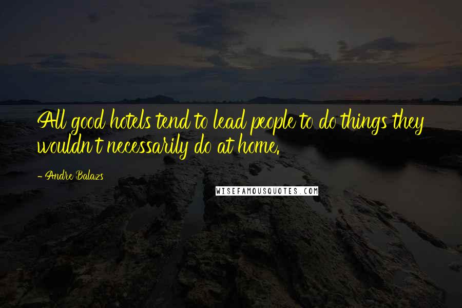 Andre Balazs Quotes: All good hotels tend to lead people to do things they wouldn't necessarily do at home.
