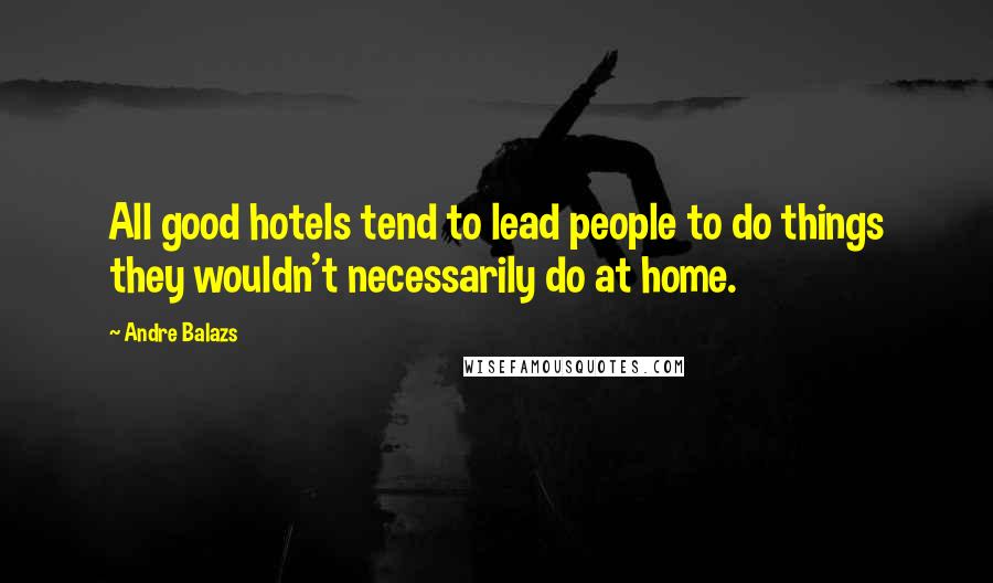 Andre Balazs Quotes: All good hotels tend to lead people to do things they wouldn't necessarily do at home.