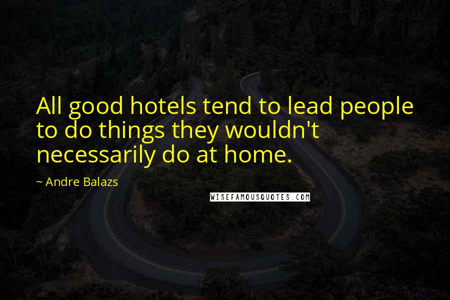 Andre Balazs Quotes: All good hotels tend to lead people to do things they wouldn't necessarily do at home.