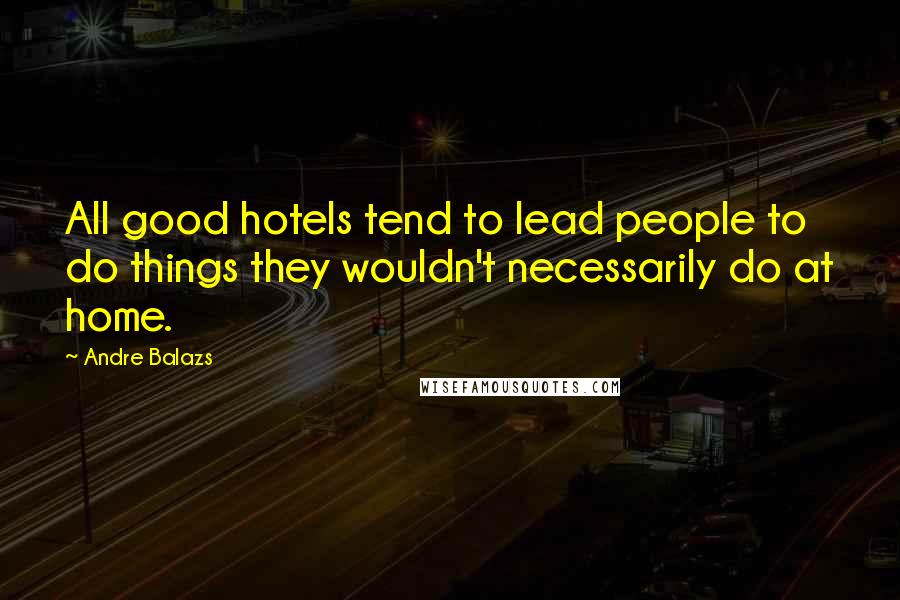 Andre Balazs Quotes: All good hotels tend to lead people to do things they wouldn't necessarily do at home.