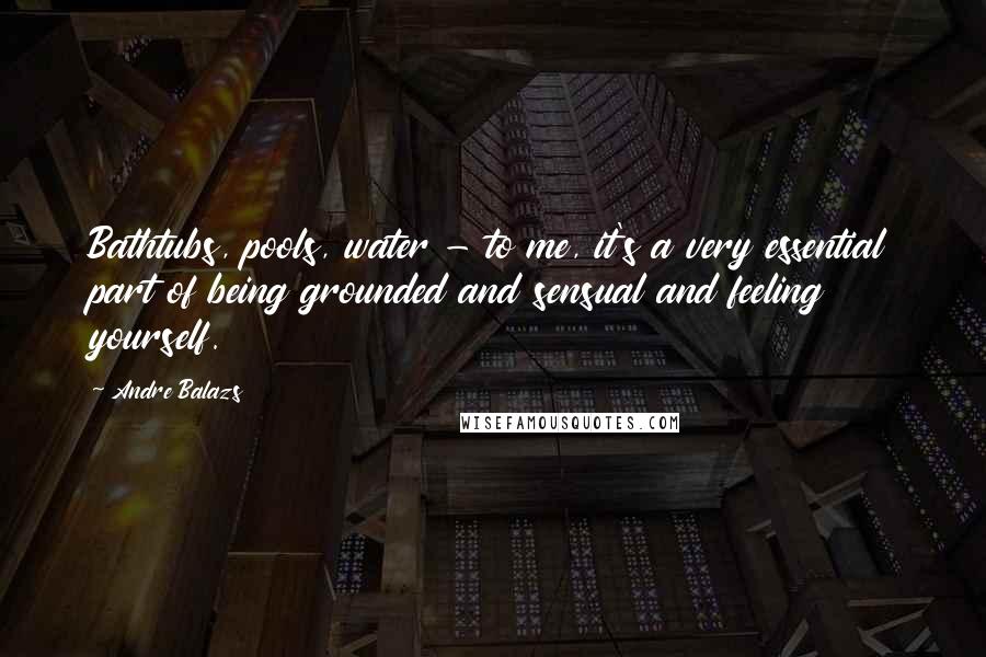 Andre Balazs Quotes: Bathtubs, pools, water - to me, it's a very essential part of being grounded and sensual and feeling yourself.