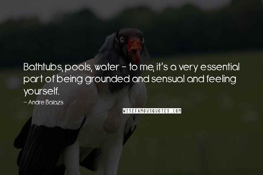 Andre Balazs Quotes: Bathtubs, pools, water - to me, it's a very essential part of being grounded and sensual and feeling yourself.