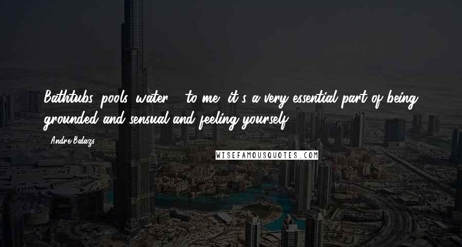 Andre Balazs Quotes: Bathtubs, pools, water - to me, it's a very essential part of being grounded and sensual and feeling yourself.