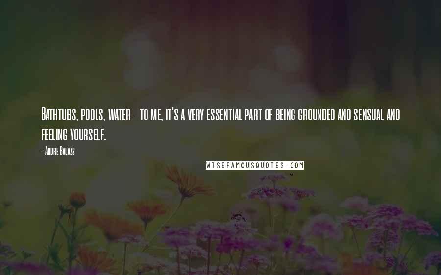 Andre Balazs Quotes: Bathtubs, pools, water - to me, it's a very essential part of being grounded and sensual and feeling yourself.