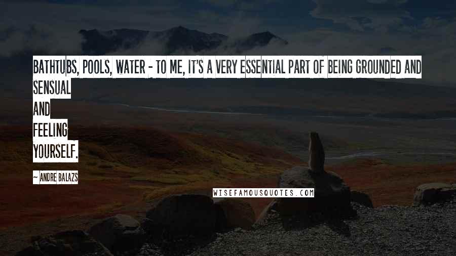 Andre Balazs Quotes: Bathtubs, pools, water - to me, it's a very essential part of being grounded and sensual and feeling yourself.