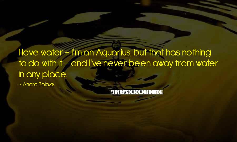 Andre Balazs Quotes: I love water - I'm an Aquarius, but that has nothing to do with it - and I've never been away from water in any place.