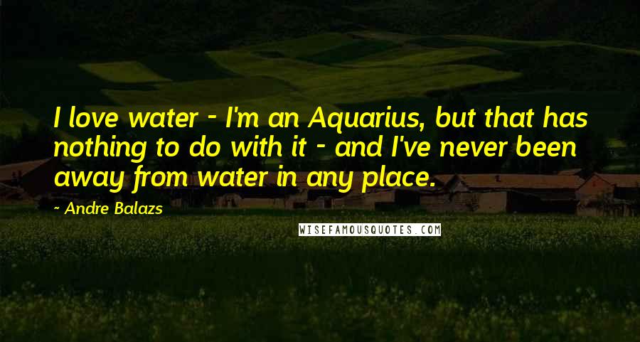Andre Balazs Quotes: I love water - I'm an Aquarius, but that has nothing to do with it - and I've never been away from water in any place.