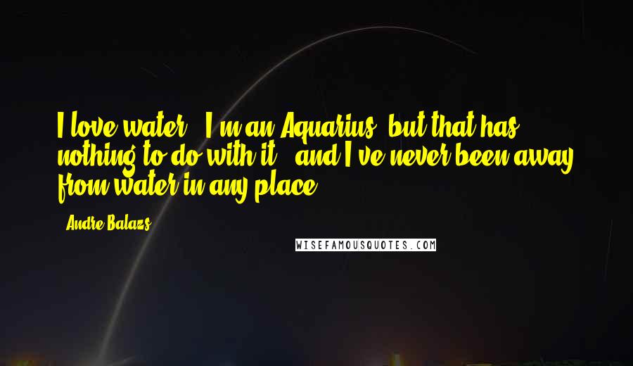 Andre Balazs Quotes: I love water - I'm an Aquarius, but that has nothing to do with it - and I've never been away from water in any place.