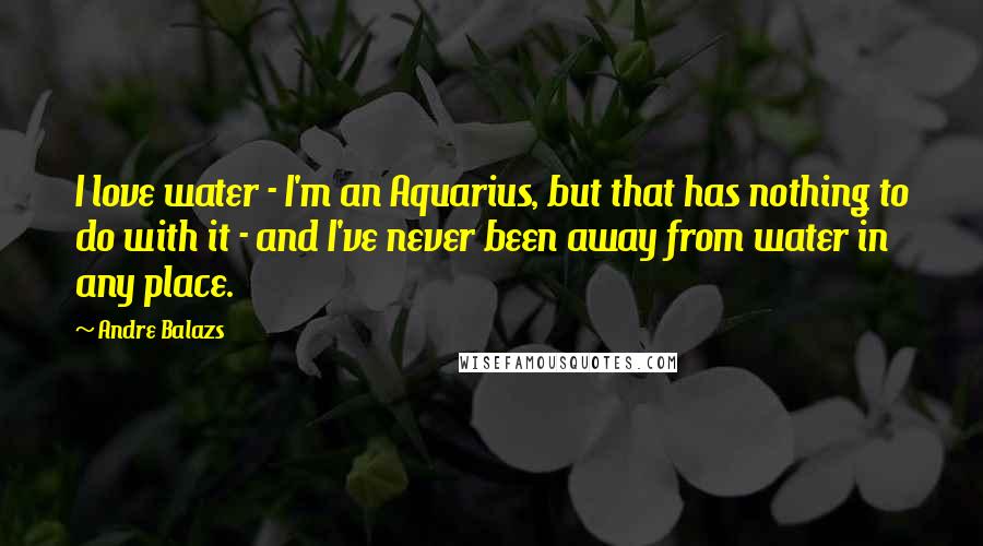 Andre Balazs Quotes: I love water - I'm an Aquarius, but that has nothing to do with it - and I've never been away from water in any place.