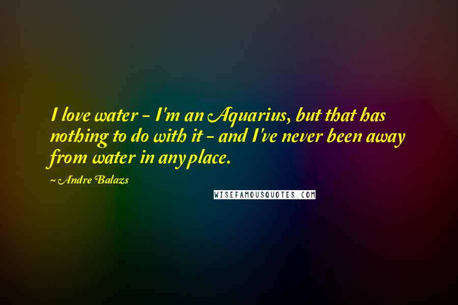 Andre Balazs Quotes: I love water - I'm an Aquarius, but that has nothing to do with it - and I've never been away from water in any place.