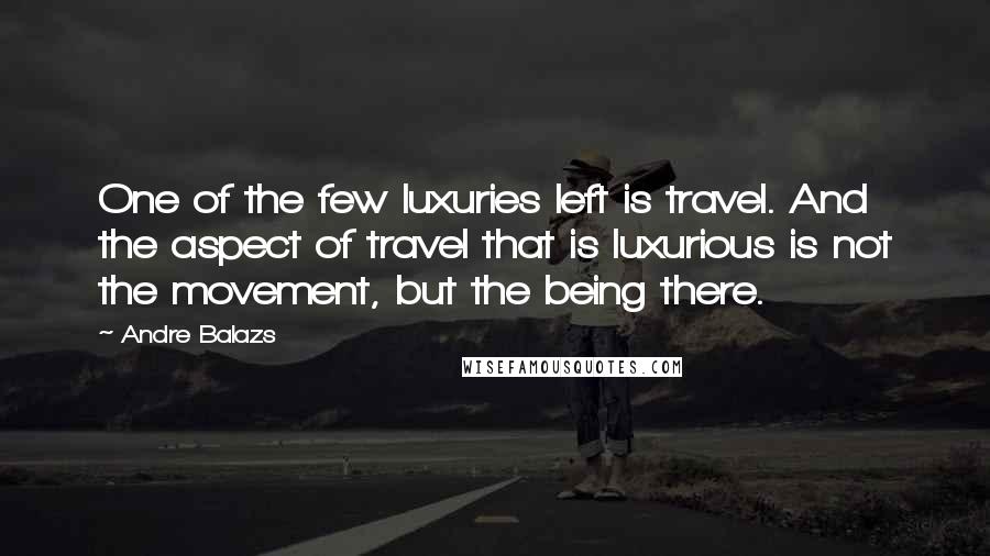 Andre Balazs Quotes: One of the few luxuries left is travel. And the aspect of travel that is luxurious is not the movement, but the being there.