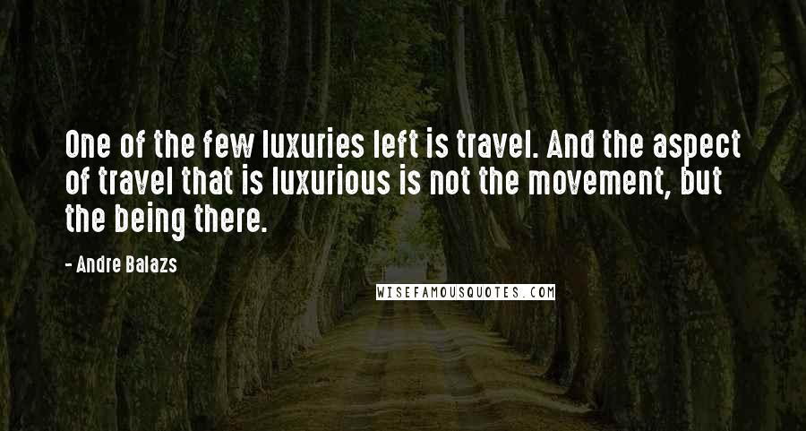 Andre Balazs Quotes: One of the few luxuries left is travel. And the aspect of travel that is luxurious is not the movement, but the being there.