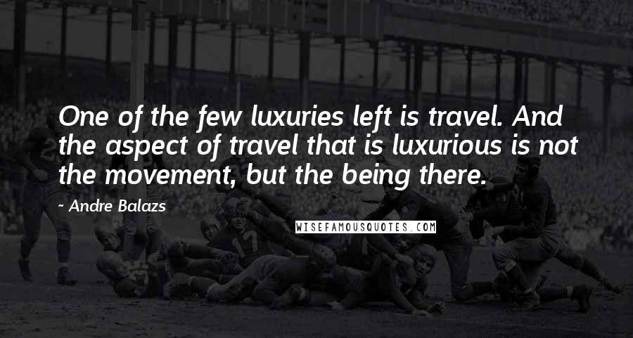 Andre Balazs Quotes: One of the few luxuries left is travel. And the aspect of travel that is luxurious is not the movement, but the being there.