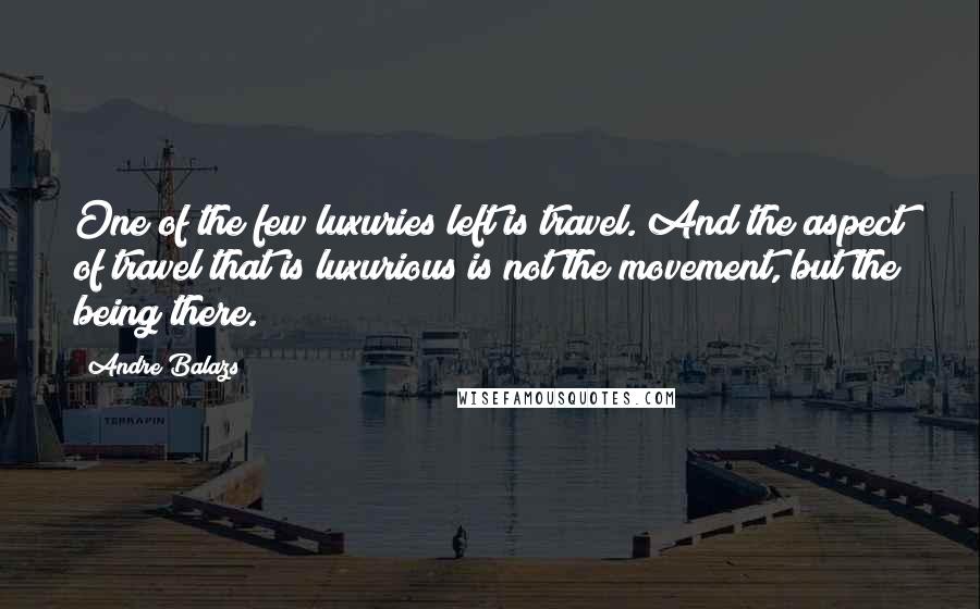 Andre Balazs Quotes: One of the few luxuries left is travel. And the aspect of travel that is luxurious is not the movement, but the being there.