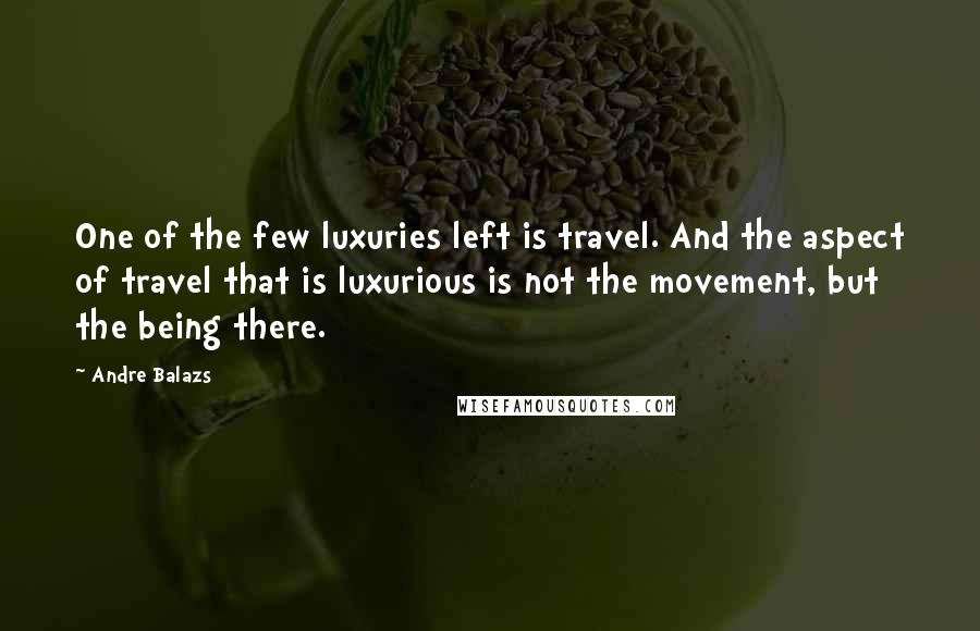 Andre Balazs Quotes: One of the few luxuries left is travel. And the aspect of travel that is luxurious is not the movement, but the being there.