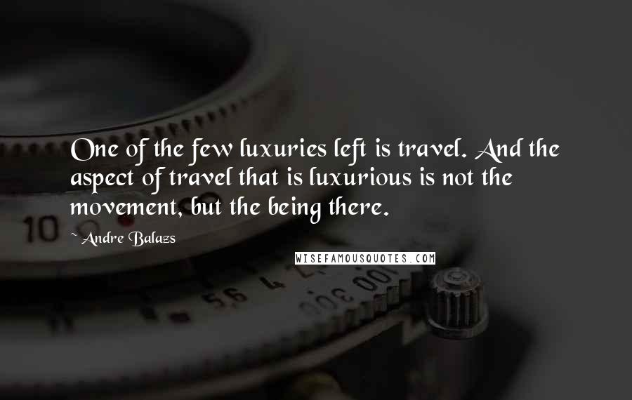 Andre Balazs Quotes: One of the few luxuries left is travel. And the aspect of travel that is luxurious is not the movement, but the being there.