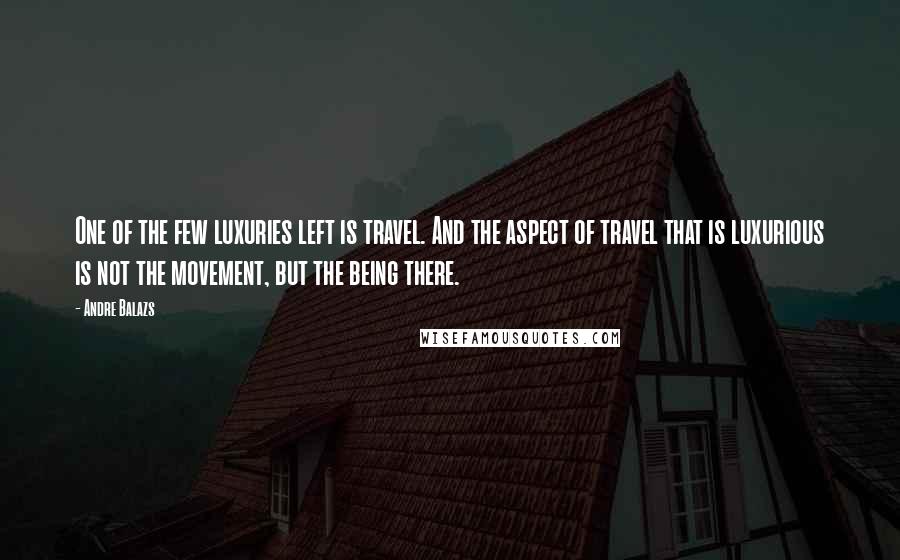 Andre Balazs Quotes: One of the few luxuries left is travel. And the aspect of travel that is luxurious is not the movement, but the being there.