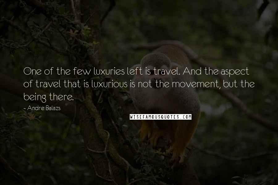 Andre Balazs Quotes: One of the few luxuries left is travel. And the aspect of travel that is luxurious is not the movement, but the being there.