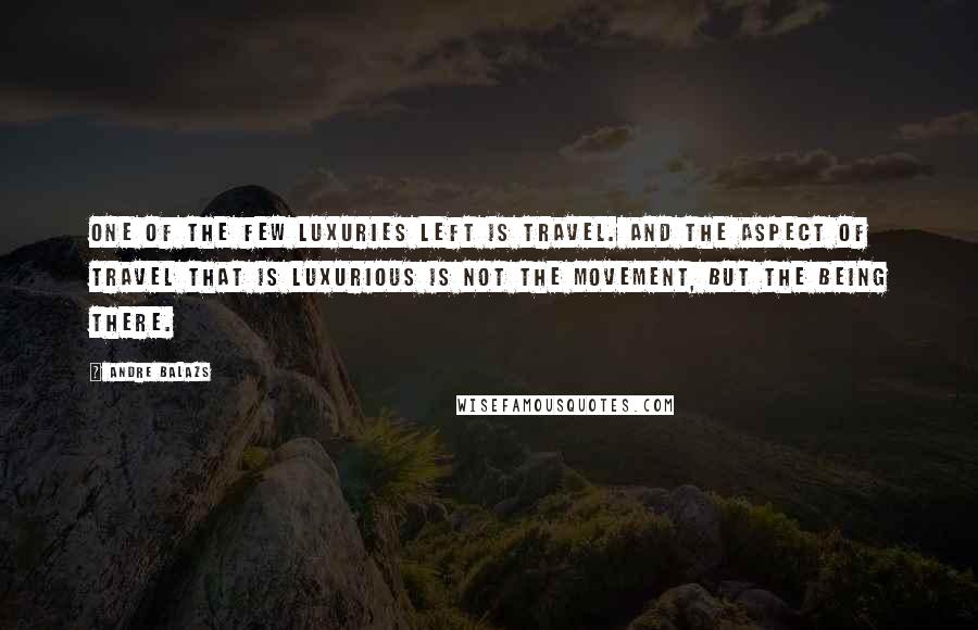 Andre Balazs Quotes: One of the few luxuries left is travel. And the aspect of travel that is luxurious is not the movement, but the being there.