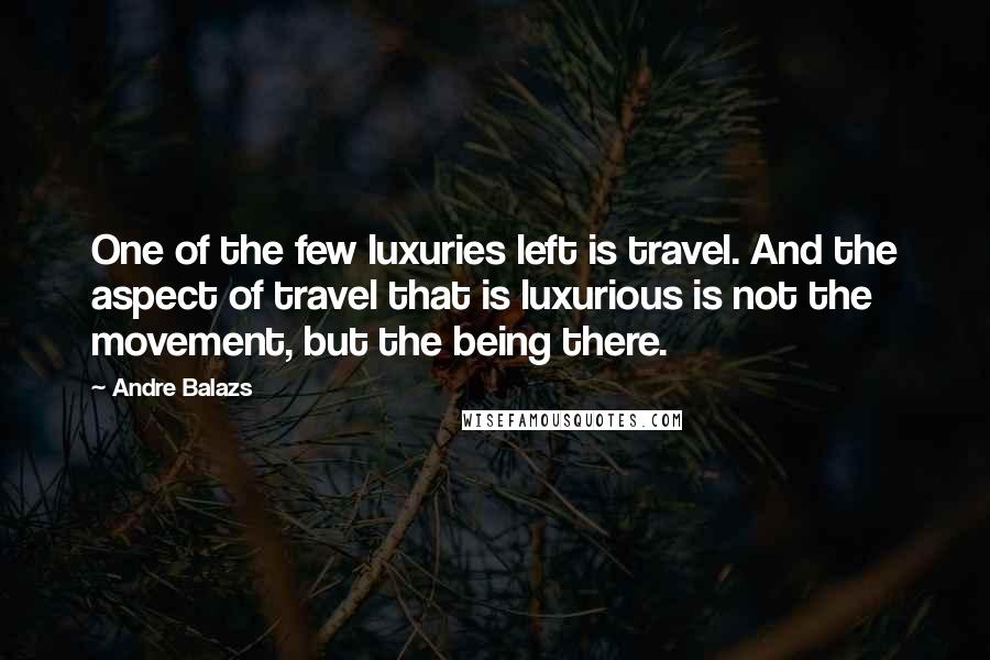 Andre Balazs Quotes: One of the few luxuries left is travel. And the aspect of travel that is luxurious is not the movement, but the being there.