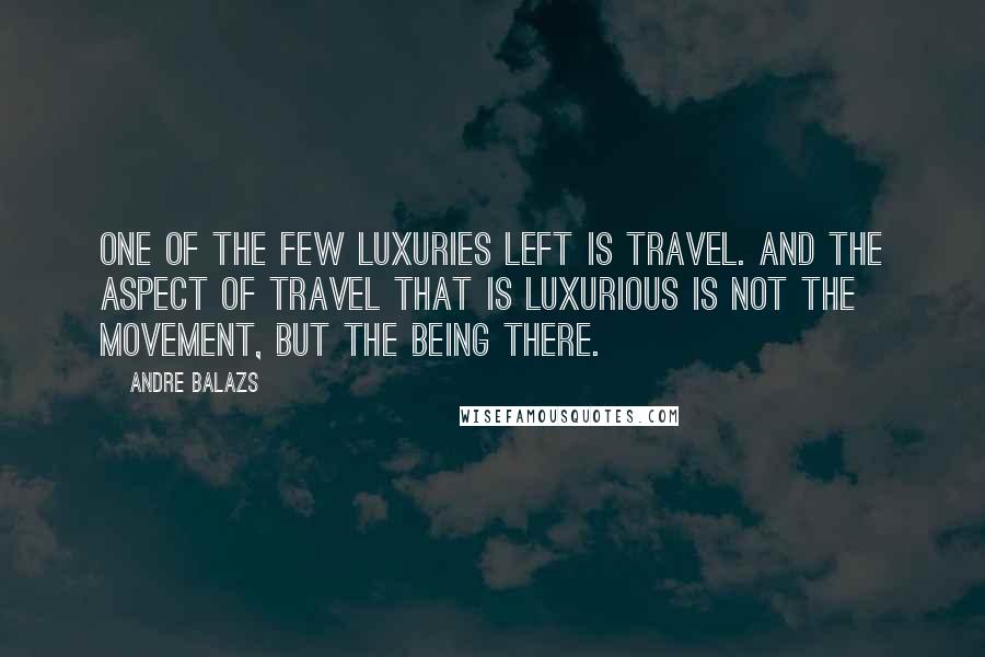 Andre Balazs Quotes: One of the few luxuries left is travel. And the aspect of travel that is luxurious is not the movement, but the being there.