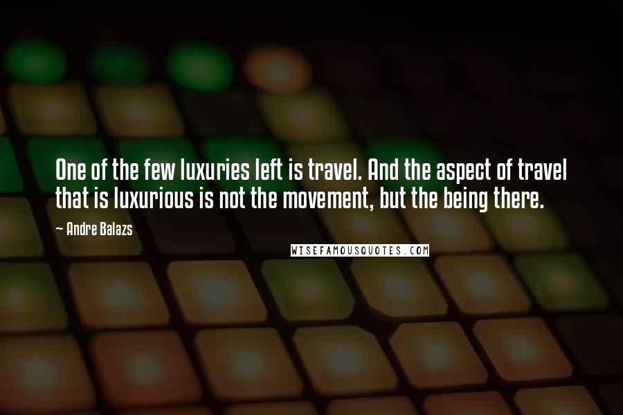 Andre Balazs Quotes: One of the few luxuries left is travel. And the aspect of travel that is luxurious is not the movement, but the being there.