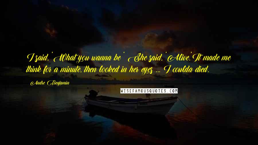 Andre Benjamin Quotes: I said, 'What you wanna be?' She said, 'Alive.'It made me think for a minute, then looked in her eyes ... I coulda died.