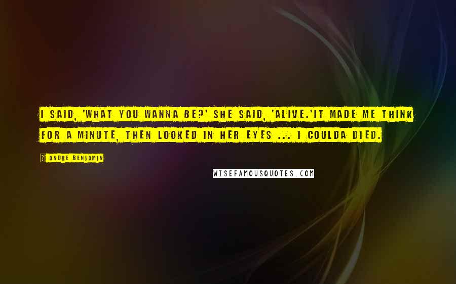Andre Benjamin Quotes: I said, 'What you wanna be?' She said, 'Alive.'It made me think for a minute, then looked in her eyes ... I coulda died.