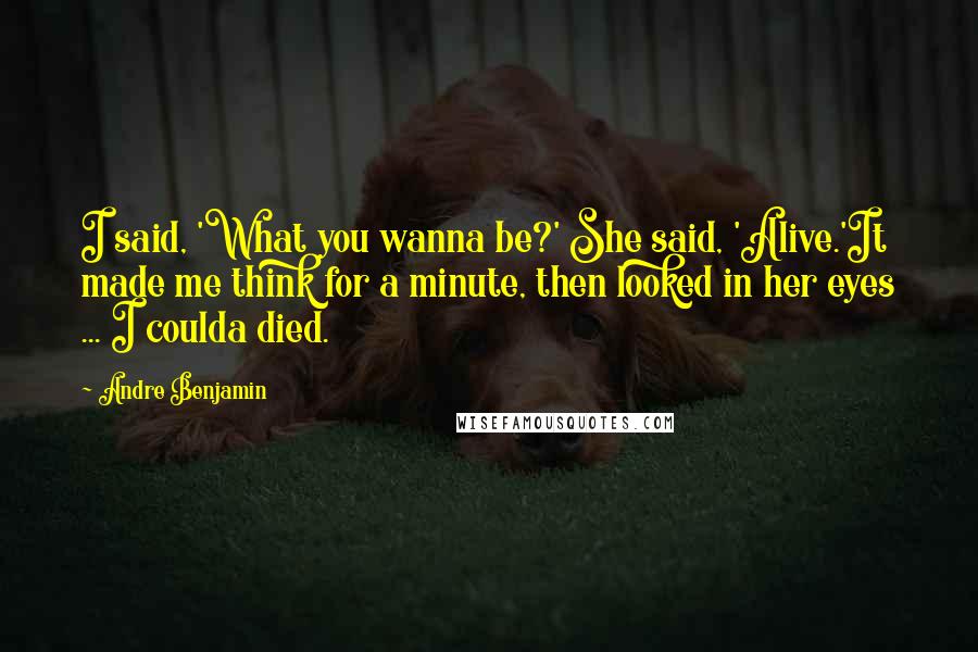 Andre Benjamin Quotes: I said, 'What you wanna be?' She said, 'Alive.'It made me think for a minute, then looked in her eyes ... I coulda died.