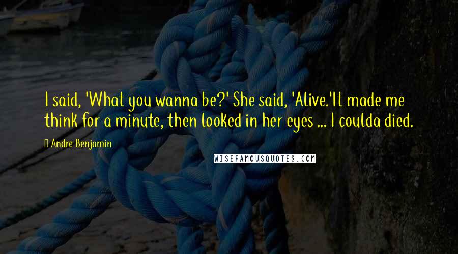 Andre Benjamin Quotes: I said, 'What you wanna be?' She said, 'Alive.'It made me think for a minute, then looked in her eyes ... I coulda died.