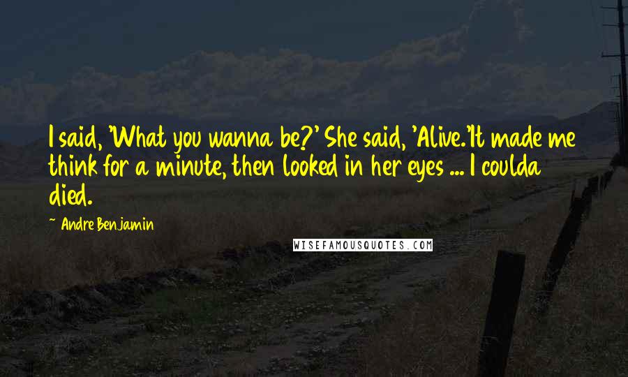 Andre Benjamin Quotes: I said, 'What you wanna be?' She said, 'Alive.'It made me think for a minute, then looked in her eyes ... I coulda died.