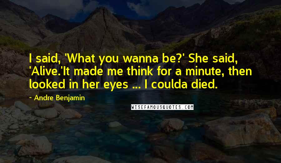 Andre Benjamin Quotes: I said, 'What you wanna be?' She said, 'Alive.'It made me think for a minute, then looked in her eyes ... I coulda died.