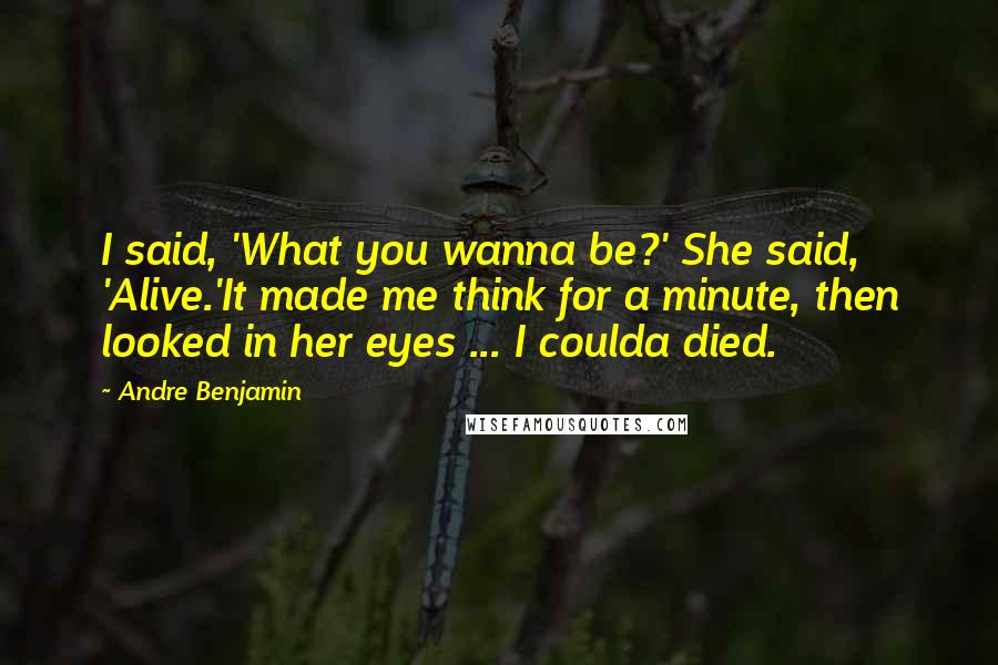 Andre Benjamin Quotes: I said, 'What you wanna be?' She said, 'Alive.'It made me think for a minute, then looked in her eyes ... I coulda died.