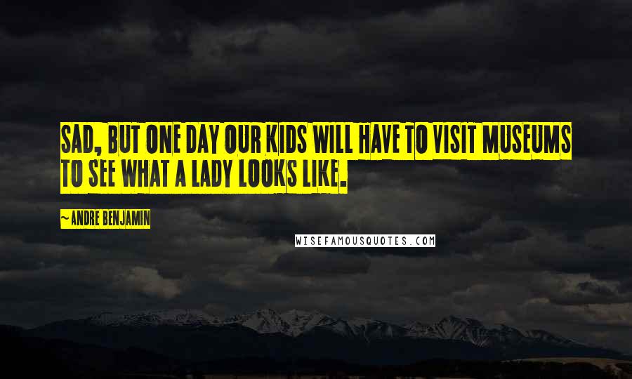 Andre Benjamin Quotes: SAD, BUT ONE DAY OUR KIDS WILL HAVE TO VISIT MUSEUMS TO SEE WHAT A LADY LOOKS LIKE.